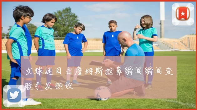 女球迷目击詹姆斯抠鼻瞬间瞬间变脸引发热议