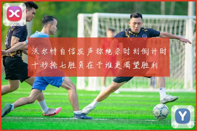 沃尔特自信发声称绝杀时刻倒计时十秒抢七胜负在于谁更渴望胜利