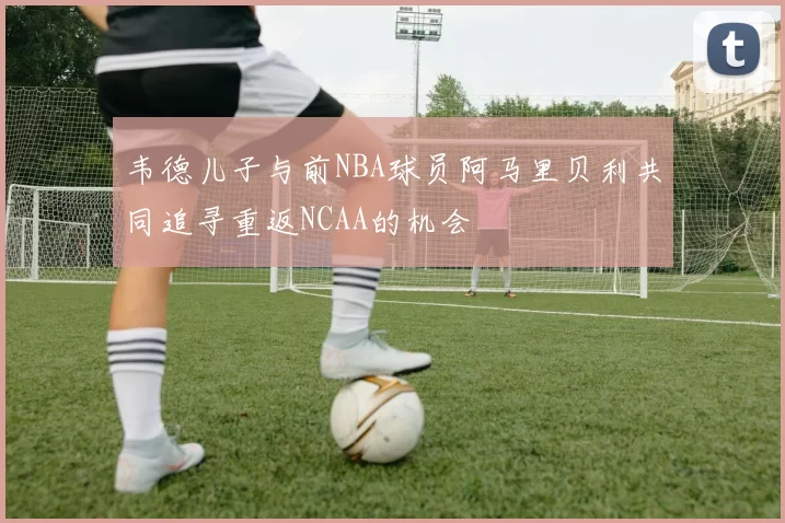 韦德儿子与前NBA球员阿马里贝利共同追寻重返NCAA的机会