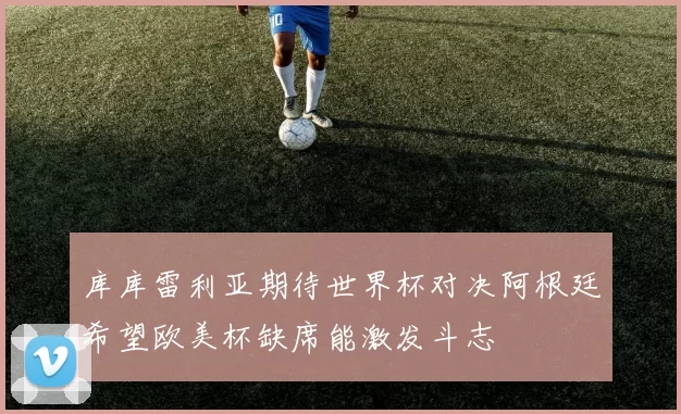 库库雷利亚期待世界杯对决阿根廷希望欧美杯缺席能激发斗志