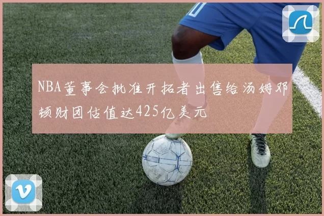 NBA董事会批准开拓者出售给汤姆邓顿财团估值达425亿美元