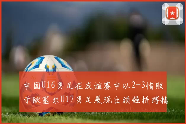 中国U16男足在友谊赛中以2-3惜败于欧塞尔U17男足展现出顽强拼搏精神