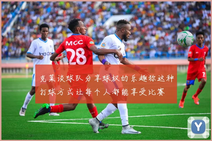 克莱谈球队分享球权的乐趣称这种打球方式让每个人都能享受比赛