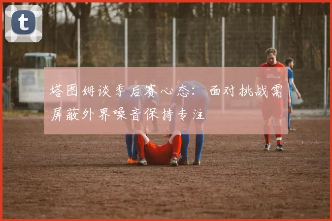 塔图姆谈季后赛心态：面对挑战需屏蔽外界噪音保持专注