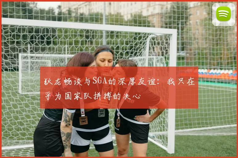 狄龙畅谈与SGA的深厚友谊：我只在乎为国家队拼搏的决心