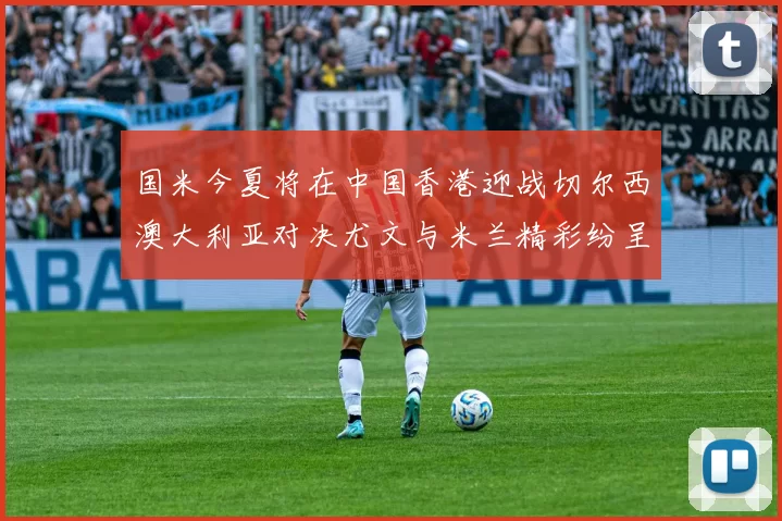 国米今夏将在中国香港迎战切尔西澳大利亚对决尤文与米兰精彩纷呈