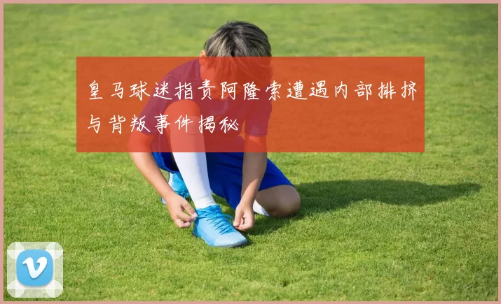 皇马球迷指责阿隆索遭遇内部排挤与背叛事件揭秘