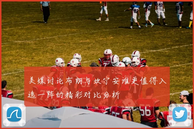 美媒讨论布朗与坎宁安谁更值得入选一阵的精彩对比分析