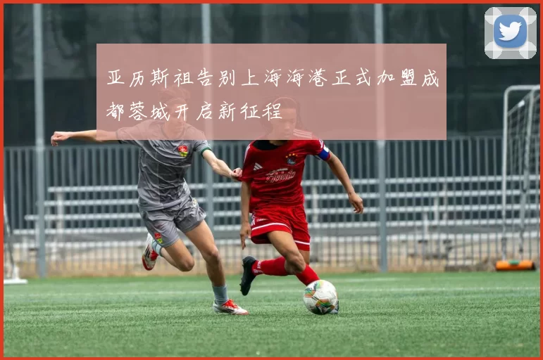 亚历斯祖告别上海海港正式加盟成都蓉城开启新征程