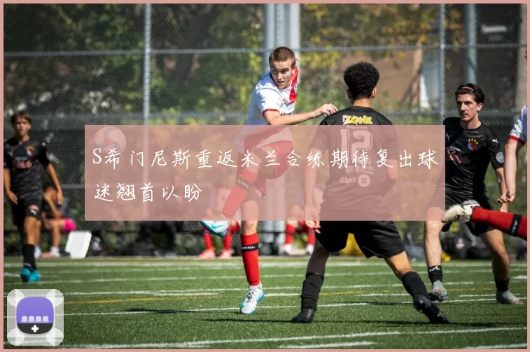 S希门尼斯重返米兰合练期待复出球迷翘首以盼